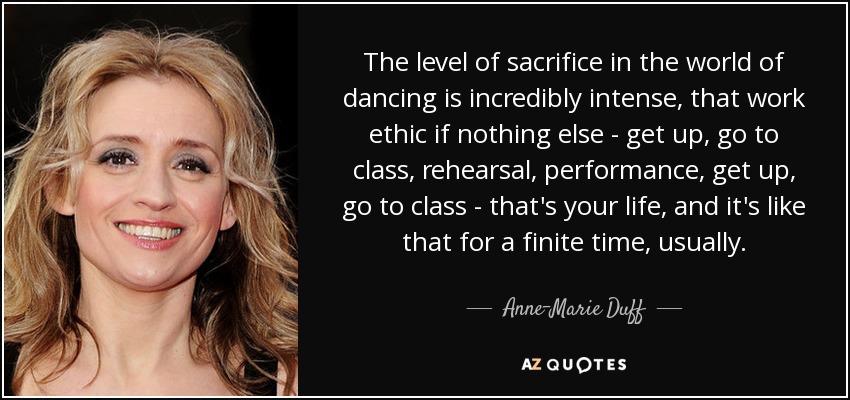 The level of sacrifice in the world of dancing is incredibly intense, that work ethic if nothing else - get up, go to class, rehearsal, performance, get up, go to class - that's your life, and it's like that for a finite time, usually. - Anne-Marie Duff