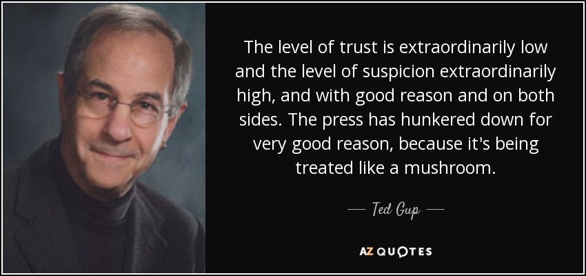 The level of trust is extraordinarily low and the level of suspicion extraordinarily high, and with good reason and on both sides. The press has hunkered down for very good reason, because it's being treated like a mushroom. - Ted Gup