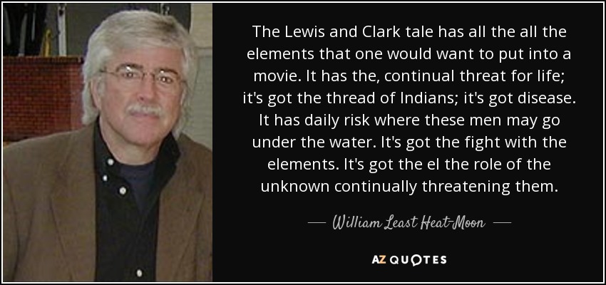 The Lewis and Clark tale has all the all the elements that one would want to put into a movie. It has the, continual threat for life; it's got the thread of Indians; it's got disease. It has daily risk where these men may go under the water. It's got the fight with the elements. It's got the el the role of the unknown continually threatening them. - William Least Heat-Moon