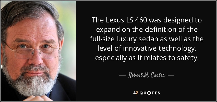 The Lexus LS 460 was designed to expand on the definition of the full-size luxury sedan as well as the level of innovative technology, especially as it relates to safety. - Robert M. Carter