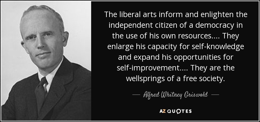 The liberal arts inform and enlighten the independent citizen of a democracy in the use of his own resources.... They enlarge his capacity for self-knowledge and expand his opportunities for self-improvement.... They are the wellsprings of a free society. - Alfred Whitney Griswold