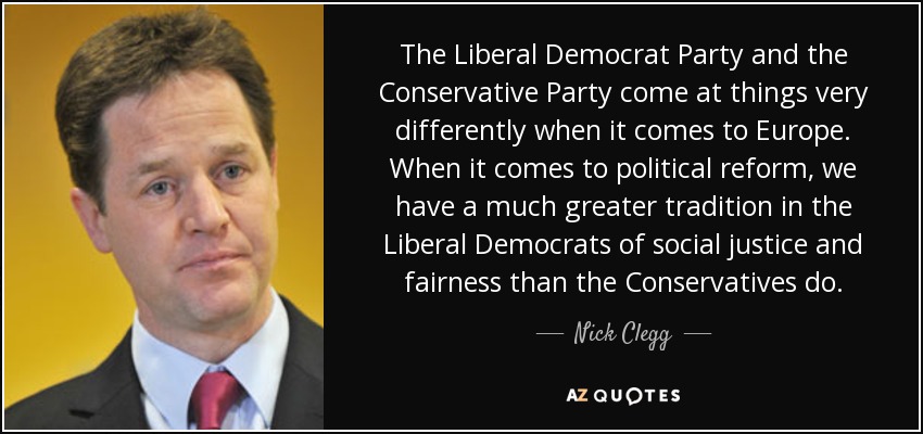 The Liberal Democrat Party and the Conservative Party come at things very differently when it comes to Europe. When it comes to political reform, we have a much greater tradition in the Liberal Democrats of social justice and fairness than the Conservatives do. - Nick Clegg