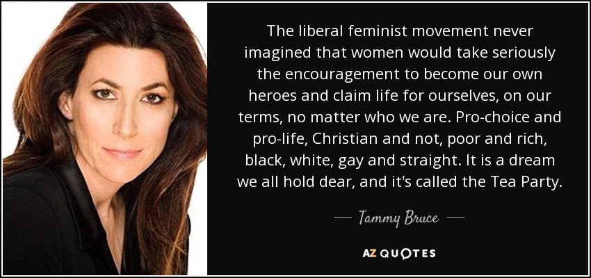 The liberal feminist movement never imagined that women would take seriously the encouragement to become our own heroes and claim life for ourselves, on our terms, no matter who we are. Pro-choice and pro-life, Christian and not, poor and rich, black, white, gay and straight. It is a dream we all hold dear, and it's called the Tea Party. - Tammy Bruce