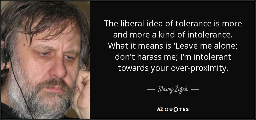 The liberal idea of tolerance is more and more a kind of intolerance. What it means is 'Leave me alone; don't harass me; I'm intolerant towards your over-proximity. - Slavoj Žižek