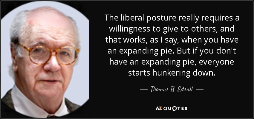 The liberal posture really requires a willingness to give to others, and that works, as I say, when you have an expanding pie. But if you don't have an expanding pie, everyone starts hunkering down. - Thomas B. Edsall