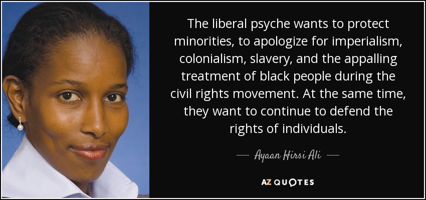 The liberal psyche wants to protect minorities, to apologize for imperialism, colonialism, slavery, and the appalling treatment of black people during the civil rights movement. At the same time, they want to continue to defend the rights of individuals. - Ayaan Hirsi Ali