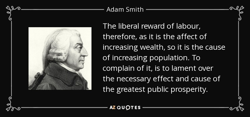 The liberal reward of labour, therefore, as it is the affect of increasing wealth, so it is the cause of increasing population. To complain of it, is to lament over the necessary effect and cause of the greatest public prosperity. - Adam Smith