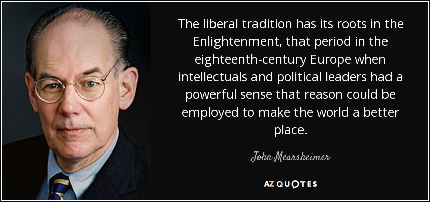 The liberal tradition has its roots in the Enlightenment, that period in the eighteenth-century Europe when intellectuals and political leaders had a powerful sense that reason could be employed to make the world a better place. - John Mearsheimer