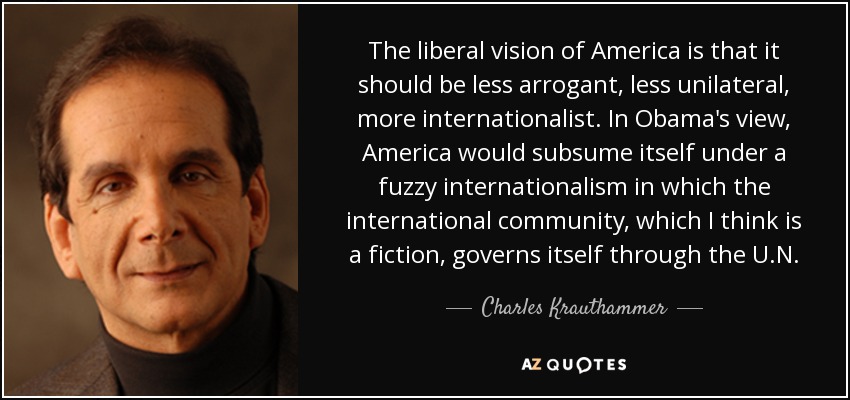 The liberal vision of America is that it should be less arrogant, less unilateral, more internationalist. In Obama's view, America would subsume itself under a fuzzy internationalism in which the international community, which I think is a fiction, governs itself through the U.N. - Charles Krauthammer