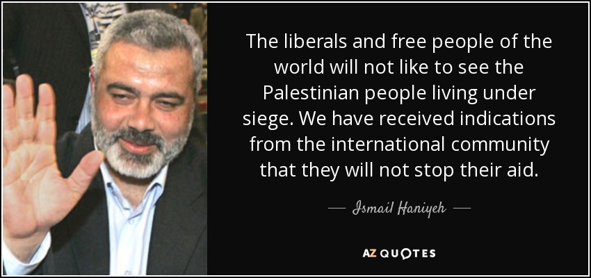 The liberals and free people of the world will not like to see the Palestinian people living under siege. We have received indications from the international community that they will not stop their aid. - Ismail Haniyeh