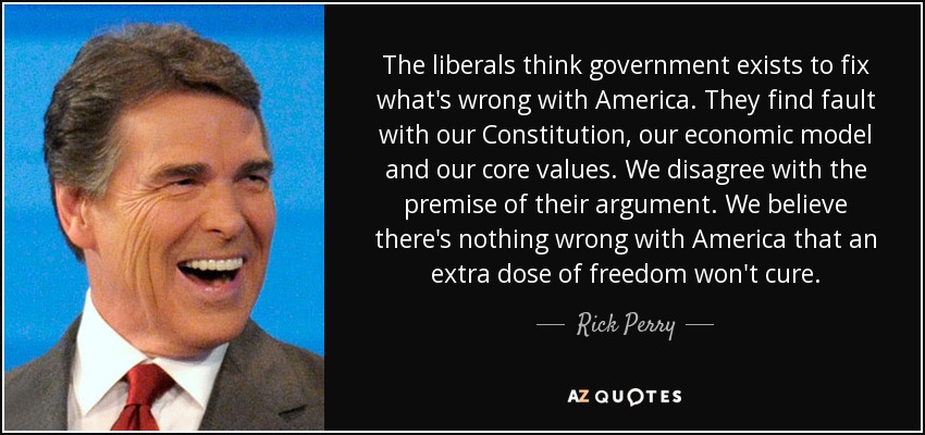 The liberals think government exists to fix what's wrong with America. They find fault with our Constitution, our economic model and our core values. We disagree with the premise of their argument. We believe there's nothing wrong with America that an extra dose of freedom won't cure. - Rick Perry