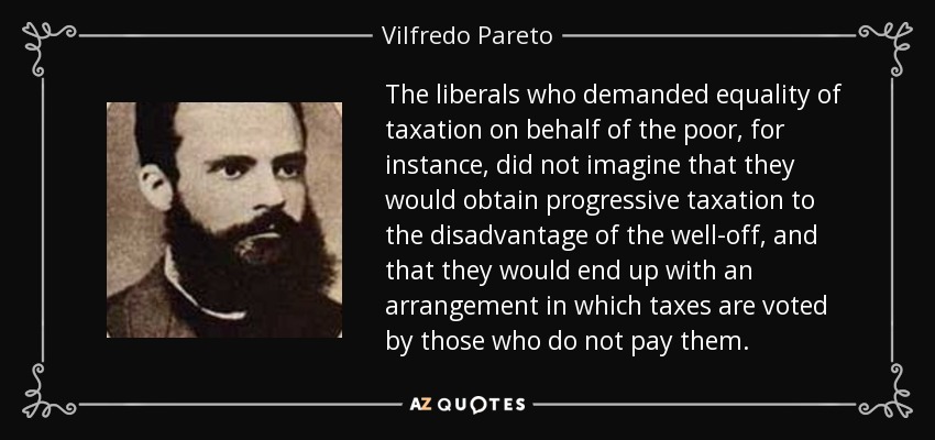 The liberals who demanded equality of taxation on behalf of the poor, for instance, did not imagine that they would obtain progressive taxation to the disadvantage of the well-off, and that they would end up with an arrangement in which taxes are voted by those who do not pay them. - Vilfredo Pareto