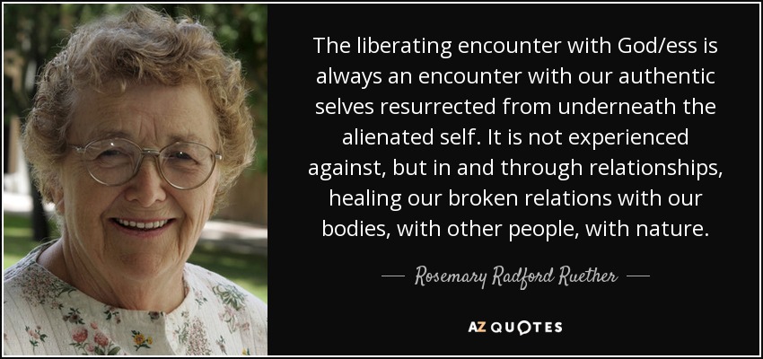 The liberating encounter with God/ess is always an encounter with our authentic selves resurrected from underneath the alienated self. It is not experienced against, but in and through relationships, healing our broken relations with our bodies, with other people, with nature. - Rosemary Radford Ruether