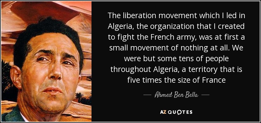 The liberation movement which I led in Algeria, the organization that I created to fight the French army, was at first a small movement of nothing at all. We were but some tens of people throughout Algeria, a territory that is five times the size of France - Ahmed Ben Bella