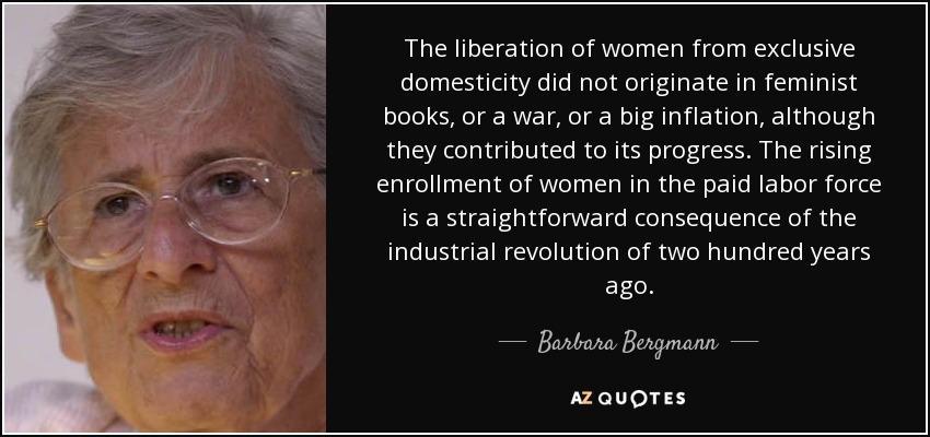 The liberation of women from exclusive domesticity did not originate in feminist books, or a war, or a big inflation, although they contributed to its progress. The rising enrollment of women in the paid labor force is a straightforward consequence of the industrial revolution of two hundred years ago. - Barbara Bergmann