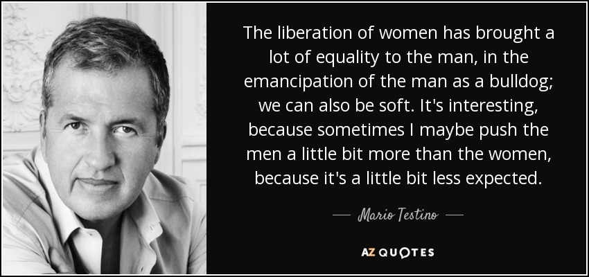 The liberation of women has brought a lot of equality to the man, in the emancipation of the man as a bulldog; we can also be soft. It's interesting, because sometimes I maybe push the men a little bit more than the women, because it's a little bit less expected. - Mario Testino