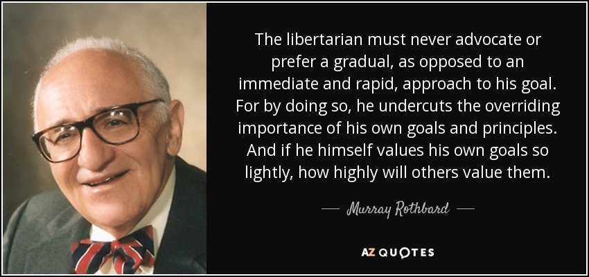 The libertarian must never advocate or prefer a gradual, as opposed to an immediate and rapid, approach to his goal. For by doing so, he undercuts the overriding importance of his own goals and principles. And if he himself values his own goals so lightly, how highly will others value them. - Murray Rothbard