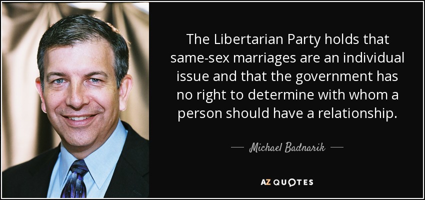 The Libertarian Party holds that same-sex marriages are an individual issue and that the government has no right to determine with whom a person should have a relationship. - Michael Badnarik