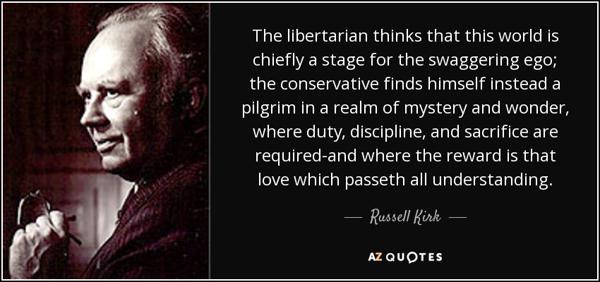 The libertarian thinks that this world is chiefly a stage for the swaggering ego; the conservative finds himself instead a pilgrim in a realm of mystery and wonder, where duty, discipline, and sacrifice are required-and where the reward is that love which passeth all understanding. - Russell Kirk