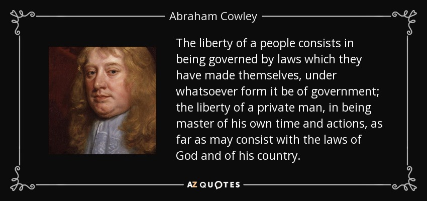 The liberty of a people consists in being governed by laws which they have made themselves, under whatsoever form it be of government; the liberty of a private man, in being master of his own time and actions, as far as may consist with the laws of God and of his country. - Abraham Cowley
