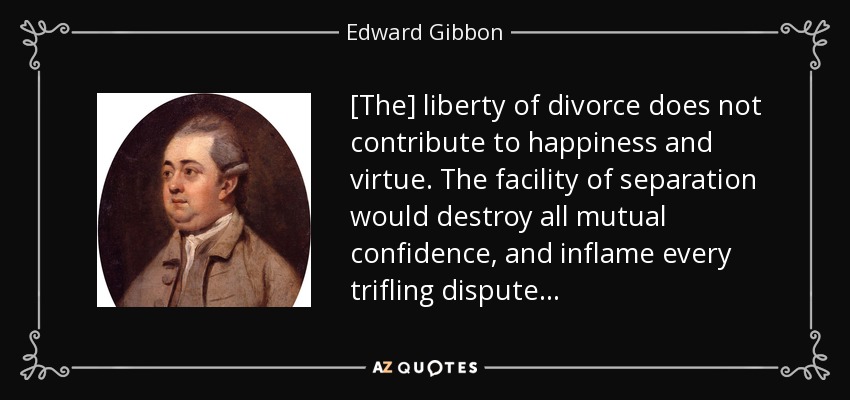 [The] liberty of divorce does not contribute to happiness and virtue. The facility of separation would destroy all mutual confidence, and inflame every trifling dispute . . . - Edward Gibbon