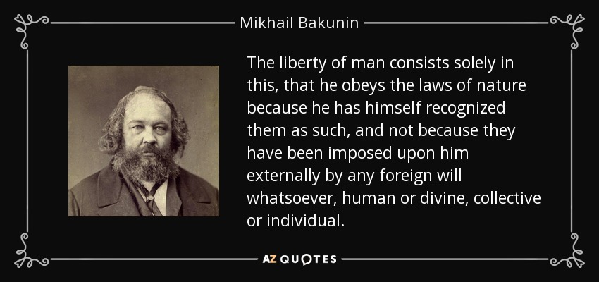 The liberty of man consists solely in this, that he obeys the laws of nature because he has himself recognized them as such, and not because they have been imposed upon him externally by any foreign will whatsoever, human or divine, collective or individual. - Mikhail Bakunin