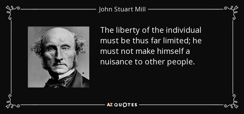The liberty of the individual must be thus far limited; he must not make himself a nuisance to other people. - John Stuart Mill