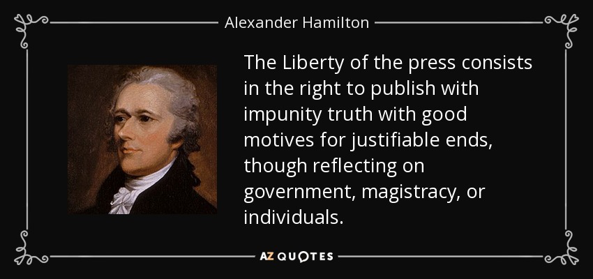 The Liberty of the press consists in the right to publish with impunity truth with good motives for justifiable ends, though reflecting on government, magistracy, or individuals. - Alexander Hamilton