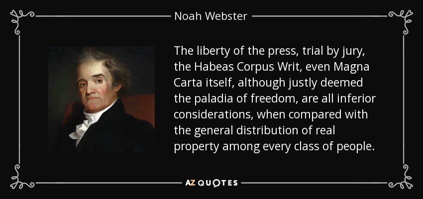 The liberty of the press, trial by jury, the Habeas Corpus Writ, even Magna Carta itself, although justly deemed the paladia of freedom, are all inferior considerations, when compared with the general distribution of real property among every class of people. - Noah Webster