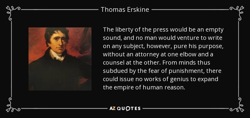 The liberty of the press would be an empty sound, and no man would venture to write on any subject, however, pure his purpose, without an attorney at one elbow and a counsel at the other. From minds thus subdued by the fear of punishment, there could issue no works of genius to expand the empire of human reason. - Thomas Erskine, 1st Baron Erskine