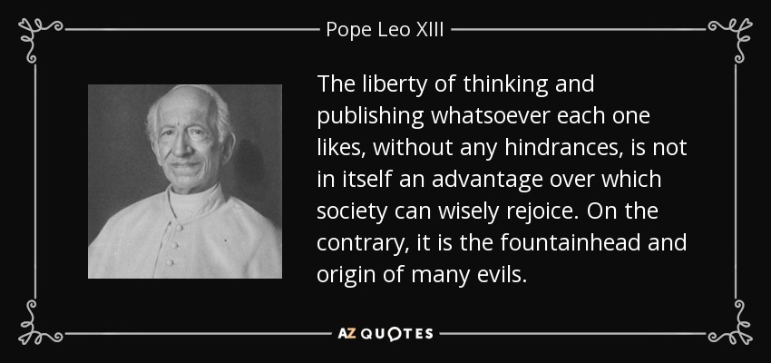 The liberty of thinking and publishing whatsoever each one likes, without any hindrances, is not in itself an advantage over which society can wisely rejoice. On the contrary, it is the fountainhead and origin of many evils. - Pope Leo XIII