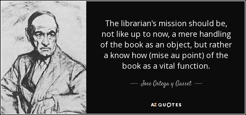 The librarian's mission should be, not like up to now, a mere handling of the book as an object, but rather a know how (mise au point) of the book as a vital function. - Jose Ortega y Gasset