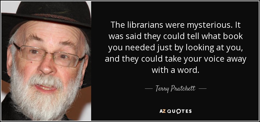 The librarians were mysterious. It was said they could tell what book you needed just by looking at you, and they could take your voice away with a word. - Terry Pratchett