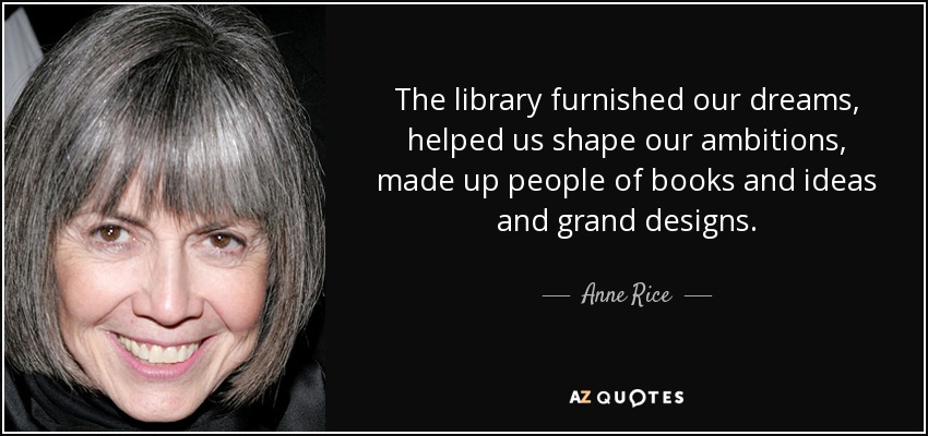 The library furnished our dreams, helped us shape our ambitions, made up people of books and ideas and grand designs. - Anne Rice