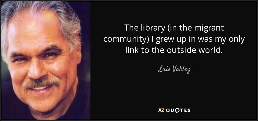 The library (in the migrant community) I grew up in was my only link to the outside world. - Luis Valdez
