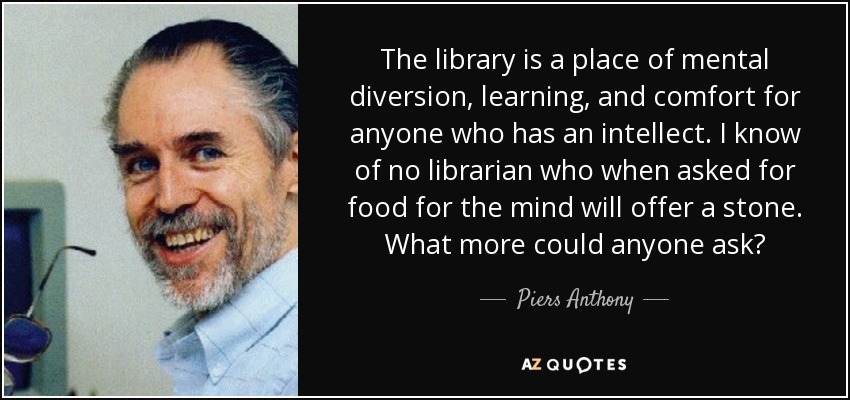 The library is a place of mental diversion, learning, and comfort for anyone who has an intellect. I know of no librarian who when asked for food for the mind will offer a stone. What more could anyone ask? - Piers Anthony