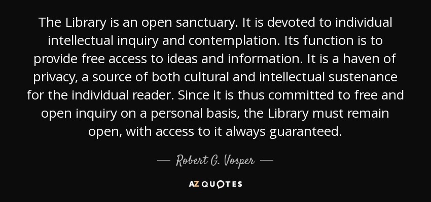 The Library is an open sanctuary. It is devoted to individual intellectual inquiry and contemplation. Its function is to provide free access to ideas and information. It is a haven of privacy, a source of both cultural and intellectual sustenance for the individual reader. Since it is thus committed to free and open inquiry on a personal basis, the Library must remain open, with access to it always guaranteed. - Robert G. Vosper