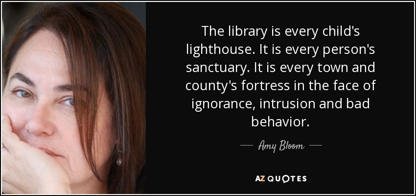 The library is every child's lighthouse. It is every person's sanctuary. It is every town and county's fortress in the face of ignorance, intrusion and bad behavior. - Amy Bloom