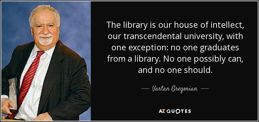 The library is our house of intellect, our transcendental university, with one exception: no one graduates from a library. No one possibly can, and no one should. - Vartan Gregorian