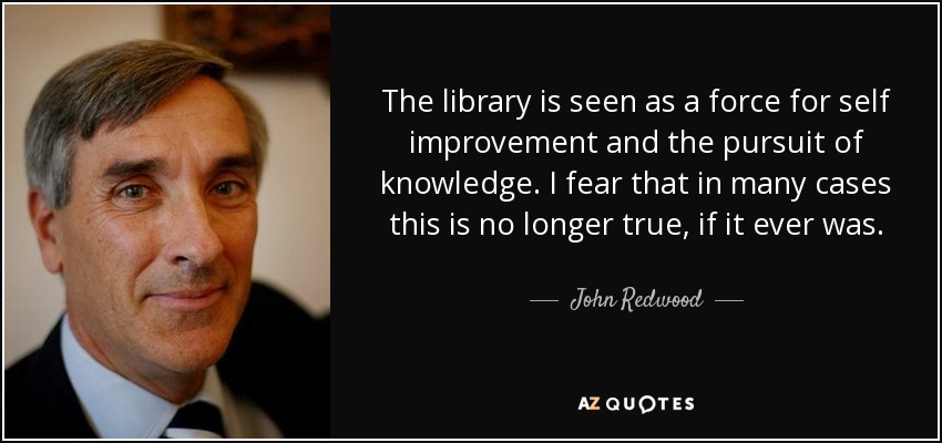 The library is seen as a force for self improvement and the pursuit of knowledge. I fear that in many cases this is no longer true, if it ever was. - John Redwood