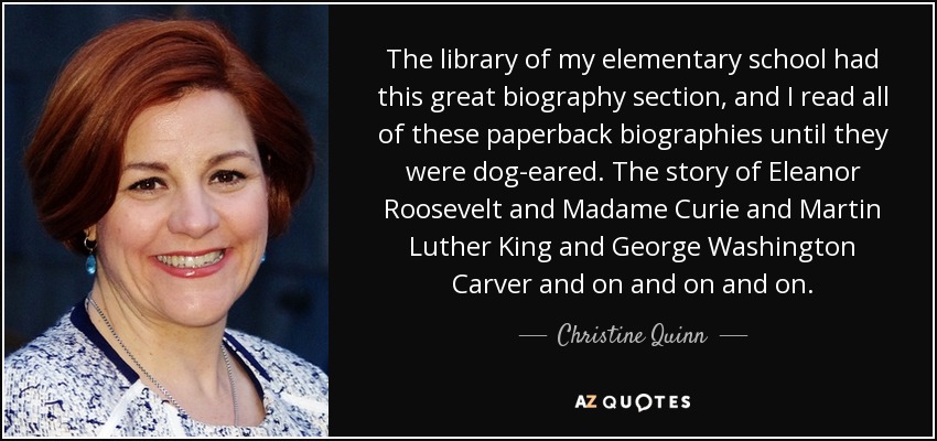 The library of my elementary school had this great biography section, and I read all of these paperback biographies until they were dog-eared. The story of Eleanor Roosevelt and Madame Curie and Martin Luther King and George Washington Carver and on and on and on. - Christine Quinn