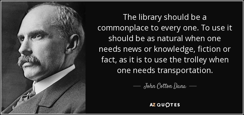 The library should be a commonplace to every one. To use it should be as natural when one needs news or knowledge, fiction or fact, as it is to use the trolley when one needs transportation. - John Cotton Dana