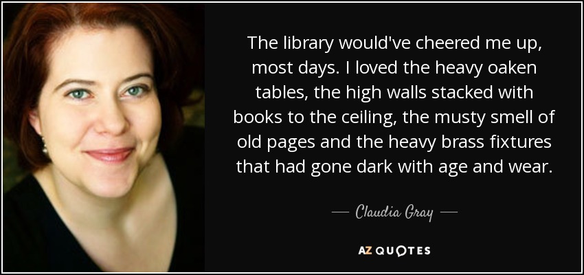 The library would've cheered me up, most days. I loved the heavy oaken tables, the high walls stacked with books to the ceiling, the musty smell of old pages and the heavy brass fixtures that had gone dark with age and wear. - Claudia Gray