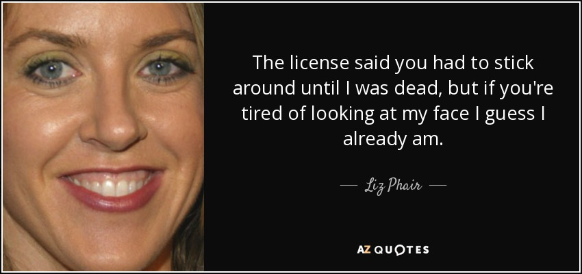 The license said you had to stick around until I was dead, but if you're tired of looking at my face I guess I already am. - Liz Phair