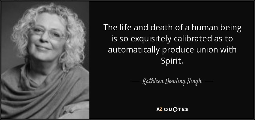 The life and death of a human being is so exquisitely calibrated as to automatically produce union with Spirit. - Kathleen Dowling Singh