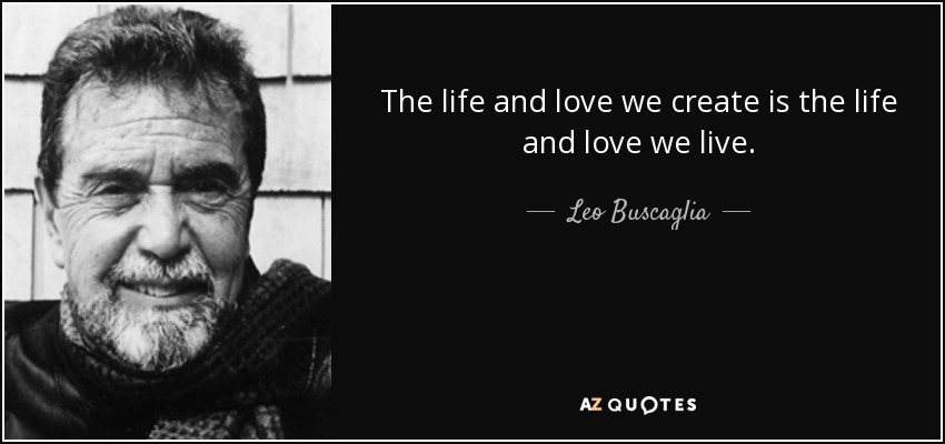 The life and love we create is the life and love we live. - Leo Buscaglia