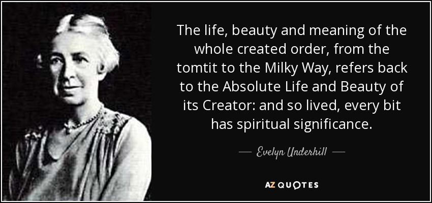 The life, beauty and meaning of the whole created order, from the tomtit to the Milky Way, refers back to the Absolute Life and Beauty of its Creator: and so lived, every bit has spiritual significance. - Evelyn Underhill