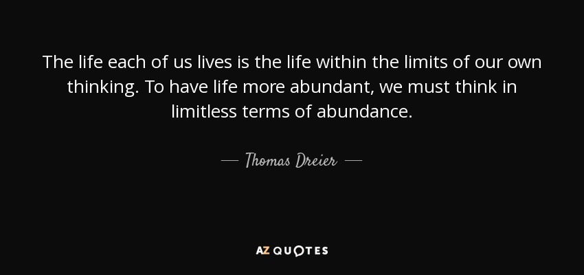 The life each of us lives is the life within the limits of our own thinking. To have life more abundant, we must think in limitless terms of abundance. - Thomas Dreier