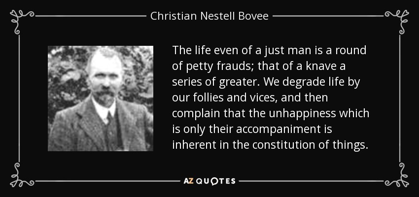 The life even of a just man is a round of petty frauds; that of a knave a series of greater. We degrade life by our follies and vices, and then complain that the unhappiness which is only their accompaniment is inherent in the constitution of things. - Christian Nestell Bovee