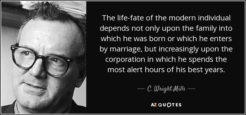 The life-fate of the modern individual depends not only upon the family into which he was born or which he enters by marriage, but increasingly upon the corporation in which he spends the most alert hours of his best years. - C. Wright Mills